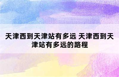 天津西到天津站有多远 天津西到天津站有多远的路程